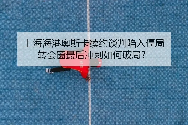 上海海港奥斯卡续约谈判陷入僵局 转会窗最后冲刺如何破局？